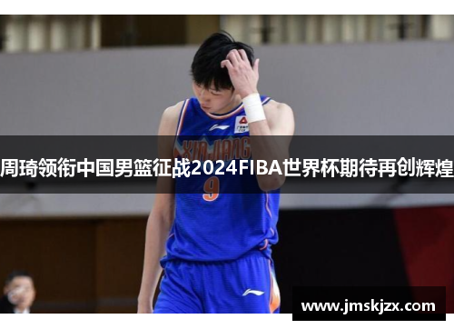 周琦领衔中国男篮征战2024FIBA世界杯期待再创辉煌